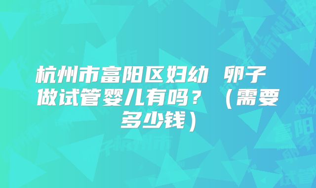 杭州市富阳区妇幼 卵子 做试管婴儿有吗?(需要多少钱)