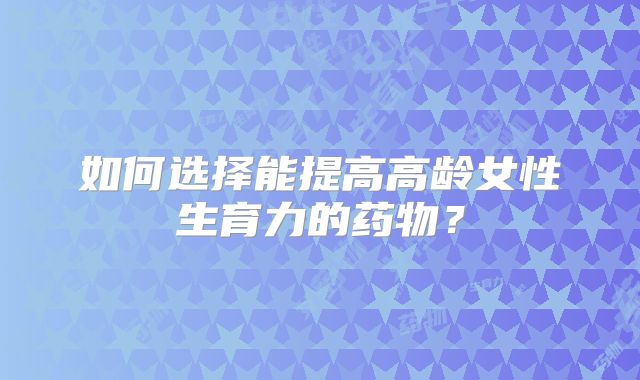 如何选择能提高高龄女性生育力的药物？