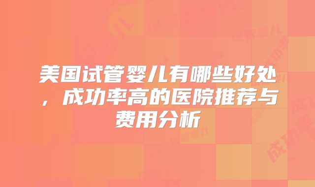 美国试管婴儿有哪些好处,成功率高的医院推荐与费用分析