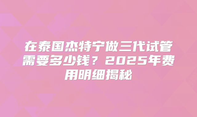 在泰国杰特宁做三代试管需要多少钱？2025年费用明细揭秘