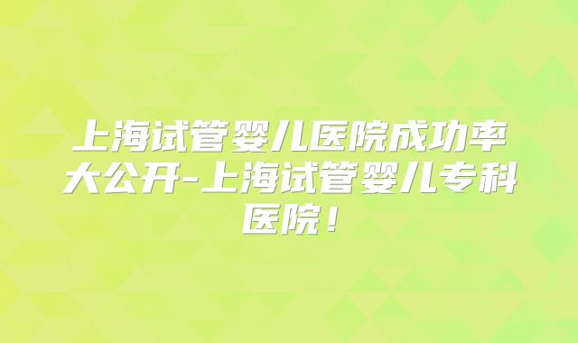 上海试管婴儿医院成功率大公开-上海试管婴儿专科医院！