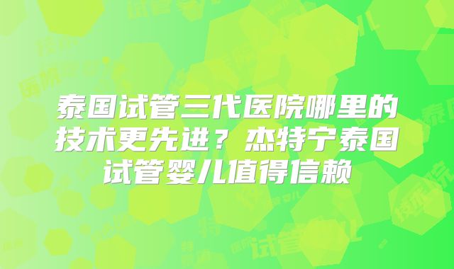 泰国试管三代医院哪里的技术更先进?杰特宁泰国试管婴儿值得信赖