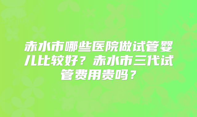 赤水市哪些医院做试管婴儿比较好？赤水市三代试管费用贵吗？