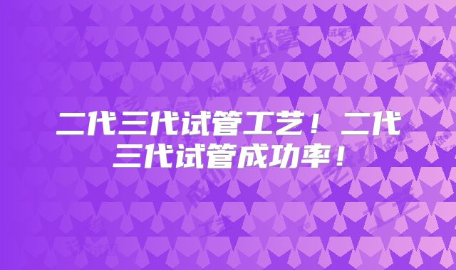 二代三代试管工艺!二代三代试管成功率!
