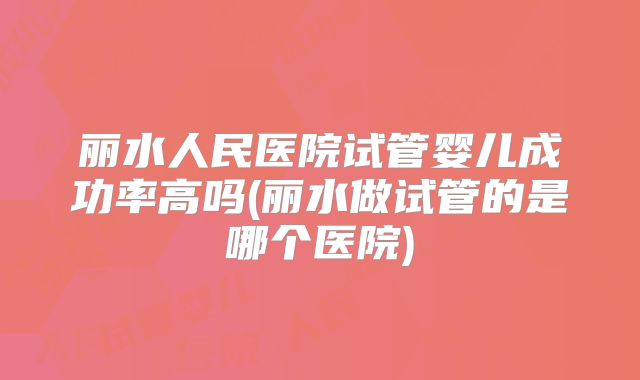 丽水人民医院试管婴儿成功率高吗(丽水做试管的是哪个医院)