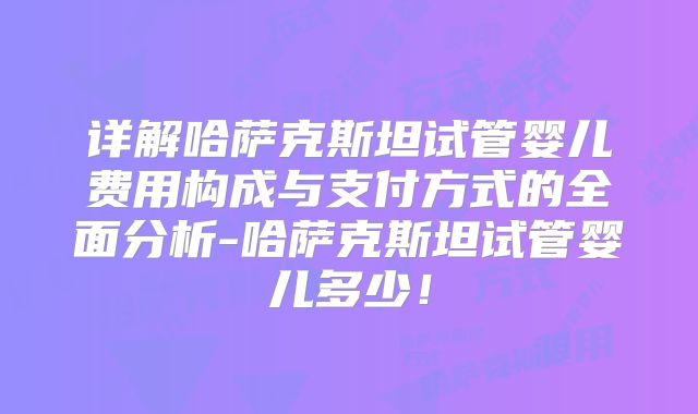 详解哈萨克斯坦试管婴儿费用构成与支付方式的全面分析-哈萨克斯坦试管婴儿多少!