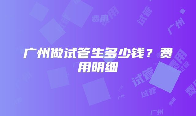 广州做试管生多少钱?费用明细