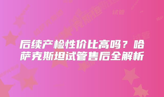 后续产检性价比高吗？哈萨克斯坦试管售后全解析