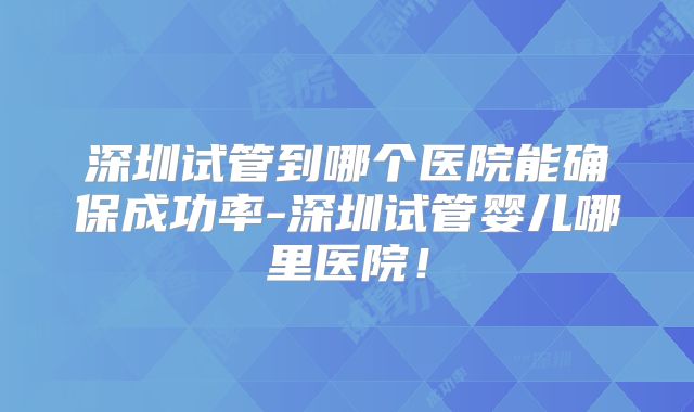 深圳试管到哪个医院能确保成功率-深圳试管婴儿哪里医院！