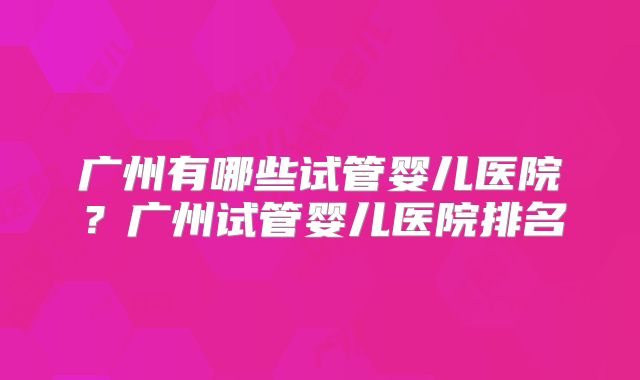 广州有哪些试管婴儿医院？广州试管婴儿医院排名