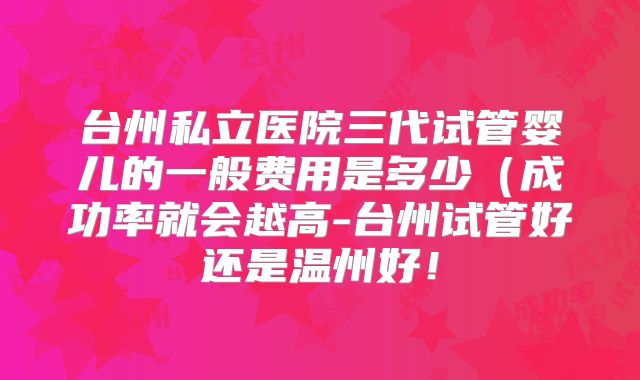 台州私立医院三代试管婴儿的一般费用是多少（成功率就会越高-台州试管好还是温州好！