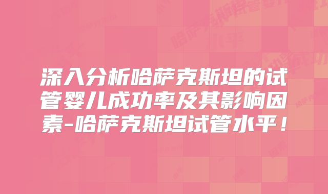 深入分析哈萨克斯坦的试管婴儿成功率及其影响因素-哈萨克斯坦试管水平!