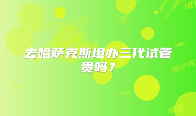去哈萨克斯坦办三代试管贵吗？