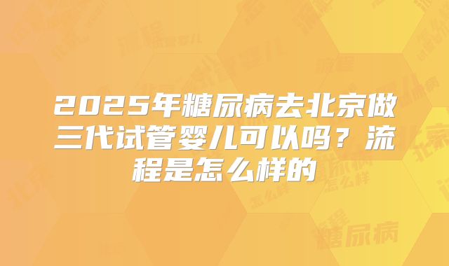 2025年糖尿病去北京做三代试管婴儿可以吗?流程是怎么样的