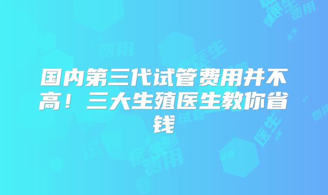 国内第三代试管费用并不高!三大生殖医生教你省钱
