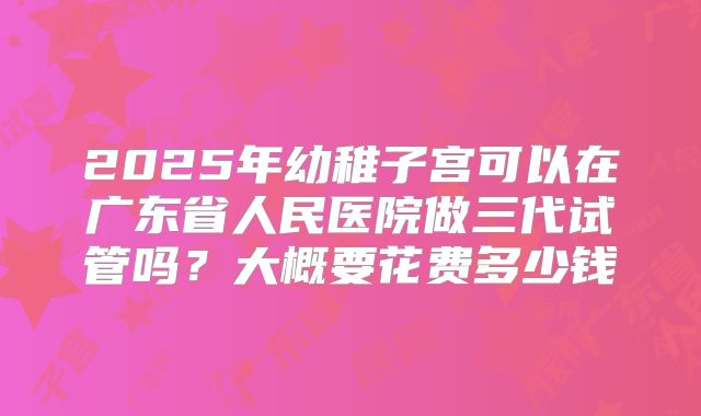 2025年幼稚子宫可以在广东省人民医院做三代试管吗？大概要花费多少钱