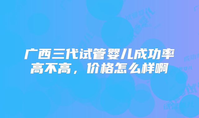 广西三代试管婴儿成功率高不高，价格怎么样啊