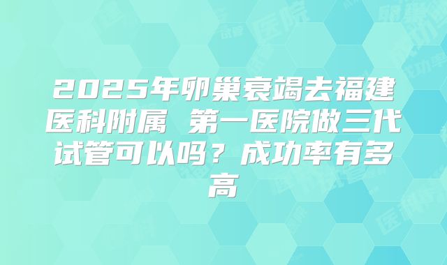 2025年卵巢衰竭去福建医科附属 第一医院做三代试管可以吗？成功率有多高