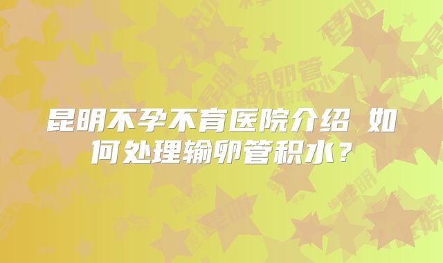昆明不孕不育医院介绍如何处理输卵管积水?
