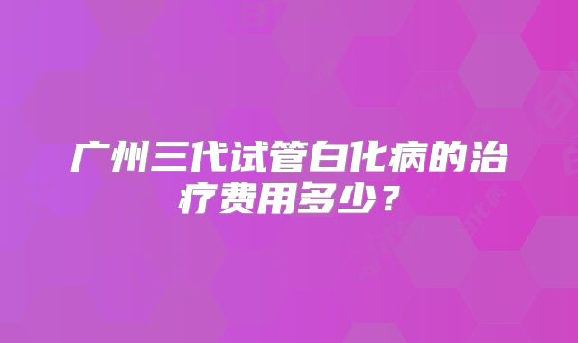 广州三代试管白化病的治疗费用多少？
