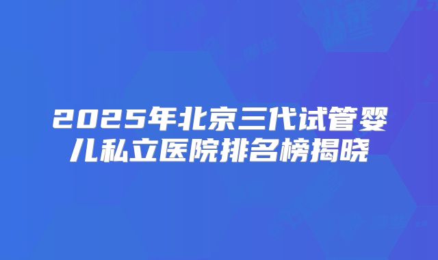 2025年北京三代试管婴儿私立医院排名榜揭晓