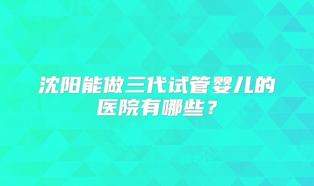 沈阳能做三代试管婴儿的医院有哪些？