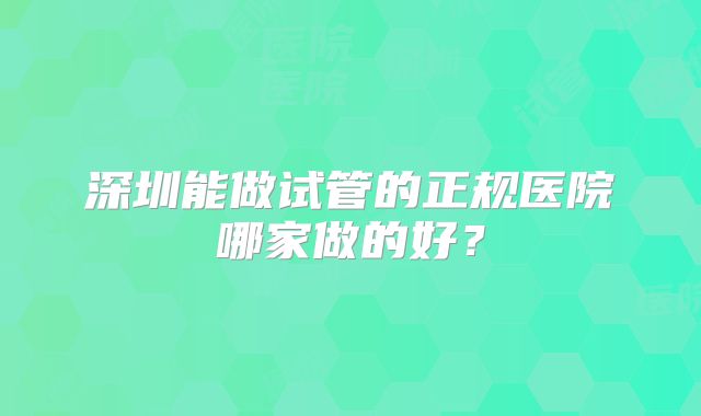深圳能做试管的正规医院哪家做的好？