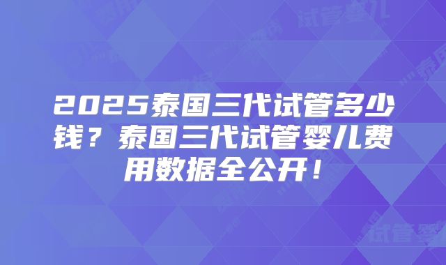 2025泰国三代试管多少钱？泰国三代试管婴儿费用数据全公开！