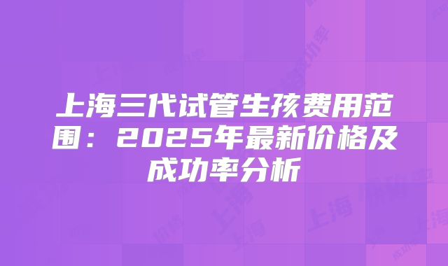上海三代试管生孩费用范围：2025年最新价格及成功率分析