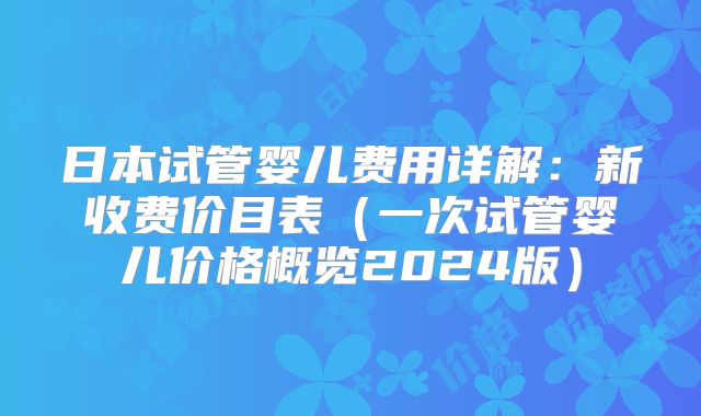 日本试管婴儿费用详解：新收费价目表（一次试管婴儿价格概览2024版）