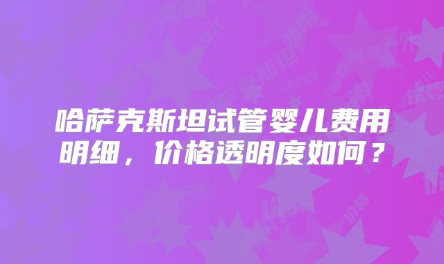 哈萨克斯坦试管婴儿费用明细，价格透明度如何？