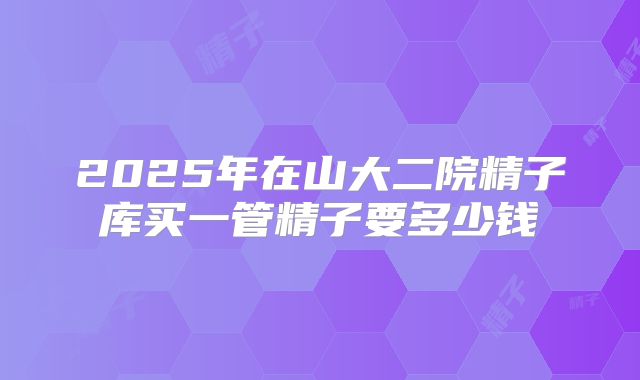 2025年在山大二院精子库买一管精子要多少钱