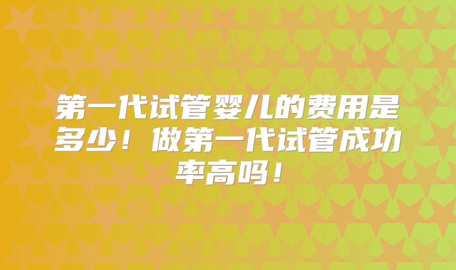 第一代试管婴儿的费用是多少！做第一代试管成功率高吗！