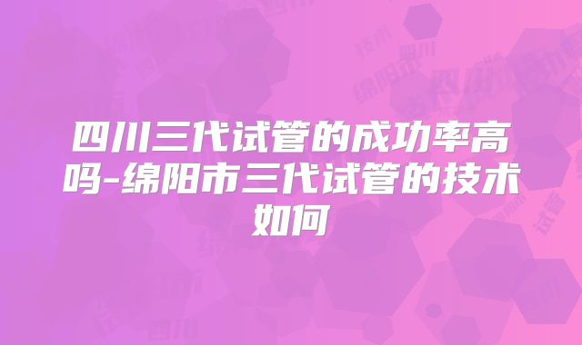 四川三代试管的成功率高吗-绵阳市三代试管的技术如何