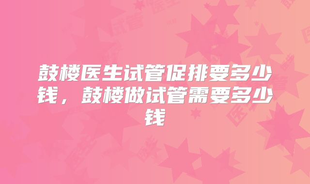 鼓楼医生试管促排要多少钱,鼓楼做试管需要多少钱