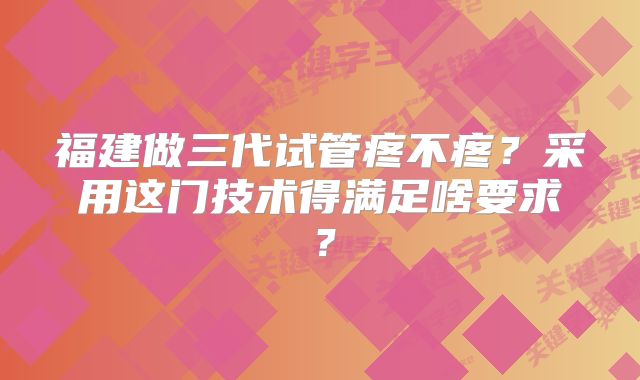 福建做三代试管疼不疼?采用这门技术得满足啥要求?