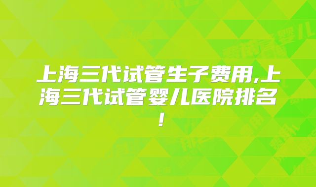 上海三代试管生子费用,上海三代试管婴儿医院排名!