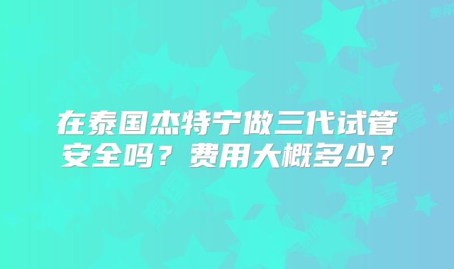 在泰国杰特宁做三代试管安全吗？费用大概多少？