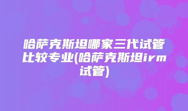 哈萨克斯坦哪家三代试管比较专业(哈萨克斯坦irm试管)