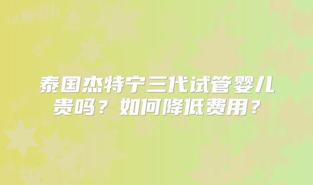 泰国杰特宁三代试管婴儿贵吗？如何降低费用？