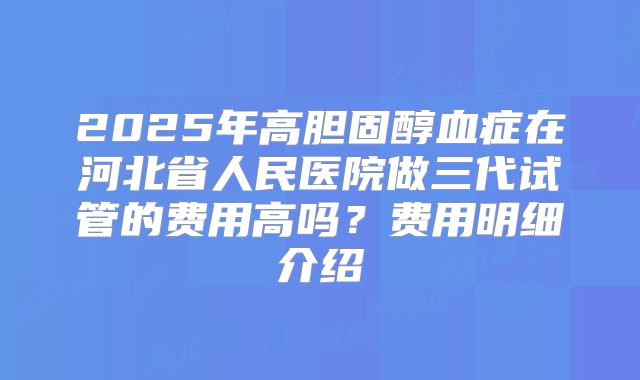 2025年高胆固醇血症在河北省人民医院做三代试管的费用高吗?费用明细介绍