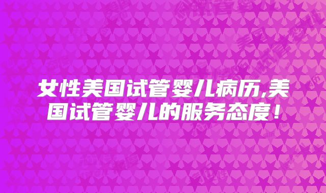 女性美国试管婴儿病历,美国试管婴儿的服务态度!