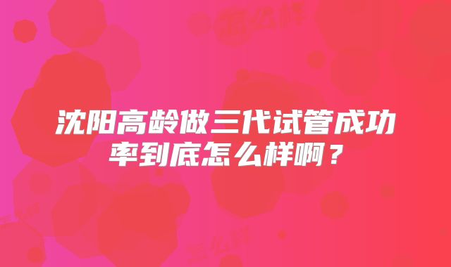 沈阳高龄做三代试管成功率到底怎么样啊?