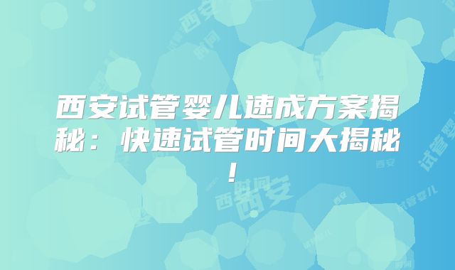 西安试管婴儿速成方案揭秘：快速试管时间大揭秘！