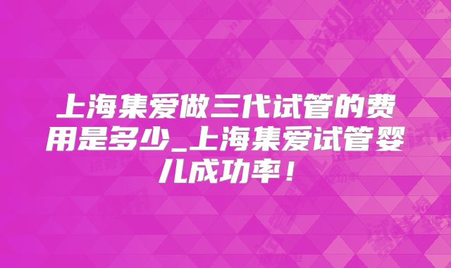 上海集爱做三代试管的费用是多少_上海集爱试管婴儿成功率！