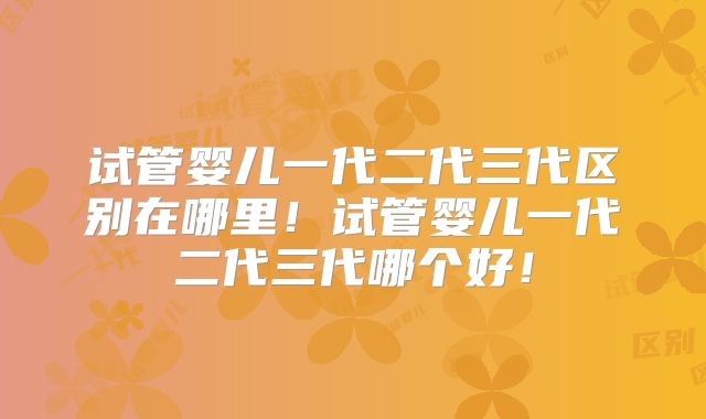 试管婴儿一代二代三代区别在哪里！试管婴儿一代二代三代哪个好！