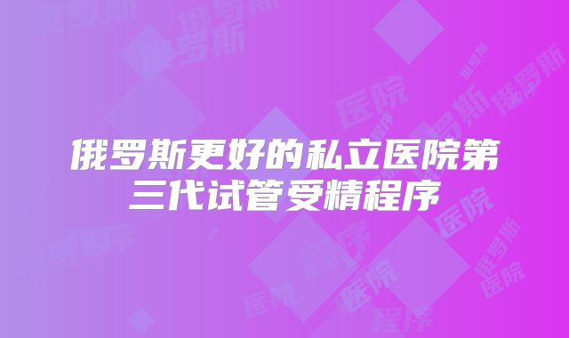 俄罗斯更好的私立医院第三代试管受精程序