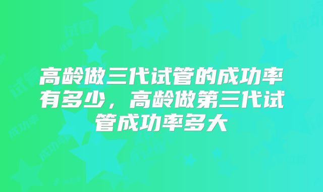 高龄做三代试管的成功率有多少,高龄做第三代试管成功率多大