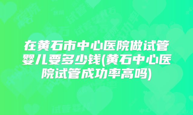 在黄石市中心医院做试管婴儿要多少钱(黄石中心医院试管成功率高吗)