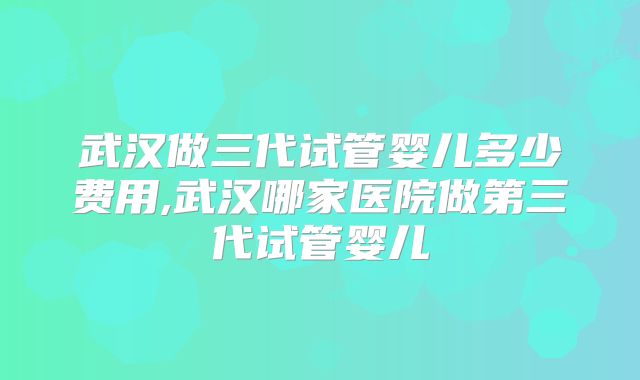 武汉做三代试管婴儿多少费用,武汉哪家医院做第三代试管婴儿